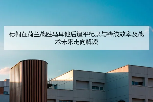 德佩在荷兰战胜马耳他后追平纪录与锋线效率及战术未来走向解读