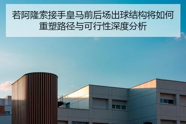 若阿隆索接手皇马前后场出球结构将如何重塑路径与可行性深度分析