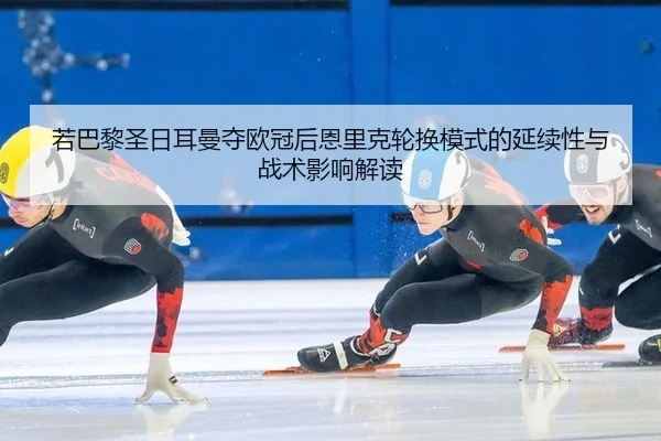 若巴黎圣日耳曼夺欧冠后恩里克轮换模式的延续性与战术影响解读