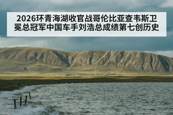 2026环青海湖收官战哥伦比亚查韦斯卫冕总冠军中国车手刘浩总成绩第七创历史