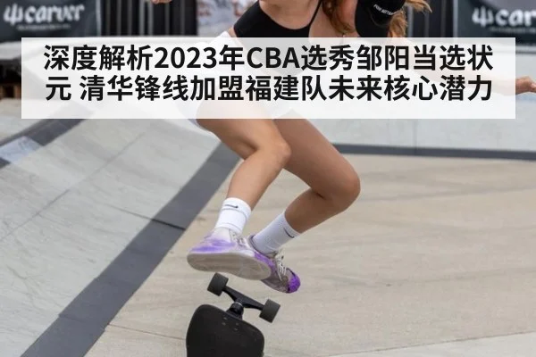 深度解析2023年CBA选秀邹阳当选状元 清华锋线加盟福建队未来核心潜力