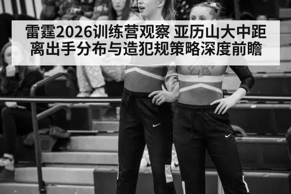 雷霆2026训练营观察 亚历山大中距离出手分布与造犯规策略深度前瞻